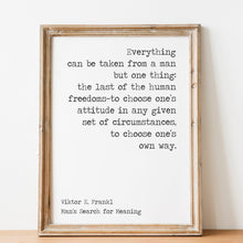 Load image into Gallery viewer, May include: A framed print with a white background and black text. The text reads: 'Everything can be taken from a man but one thing: the last of the human freedoms-to choose one's attitude in any given set of circumstances, to choose one's own way.' Below the text is the author's name, 'Viktor E. Frankl', and the book title, 'Man's Search for Meaning.'